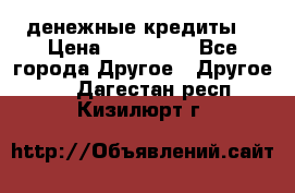 денежные кредиты! › Цена ­ 500 000 - Все города Другое » Другое   . Дагестан респ.,Кизилюрт г.